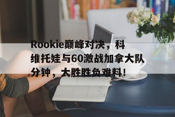 九游体育-Rookie巅峰对决，科维托娃与60激战加拿大队分钟，大胜胜负难料！的简单介绍
